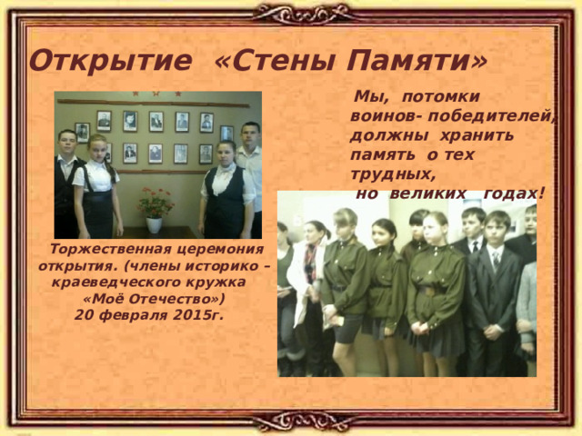 Открытие «Стены Памяти»  Мы, потомки воинов- победителей, должны хранить память о тех трудных,  но великих годах!   Торжественная церемония открытия. (члены историко – краеведческого кружка «Моё Отечество») 20 февраля 2015г.  