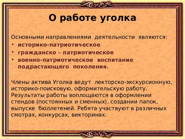 О работе уголка Основными направлениями деятельности являются: историко-патриотическое гражданско – патриотическое военно-патриотическое воспитание подрастающего поколения. Члены актива Уголка ведут лекторско-экскурсионную, историко-поисковую, оформительскую работу. Результаты работы воплощаются в оформлении стендов (постоянных и сменных), создании папок, выпуске бюллетеней. Ребята участвуют в различных смотрах, конкурсах, викторинах. 