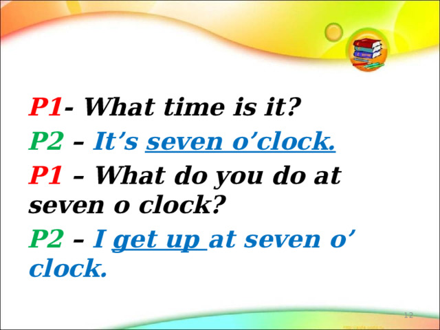 P1 - What time is it? P2 – It’s seven o’clock. P1 – What do you do at seven o clock? P2 – I get up at seven o’ clock.  