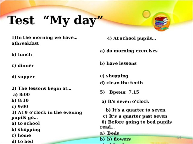 Test “My day”   1)In the morning we have… 4 ) At school pupils… a)breakfast a) do morning exercises b) lunch b) have lessons c) shopping c) dinner d) supper d) clean the teeth 5) Время 7.15   a) It’s seven o’clock 2) The lessons begin at…  a) 8:00  b) It’s a quarter to seven b) 8:30  c) It’s a quarter past seven   6) Before going to bed pupils read… c) 9:00 Beds b) flowers c) books d) TV-set 3) At 9 o’clock in the evening pupils go…   a) to school b) shopping c) home d) to bed  