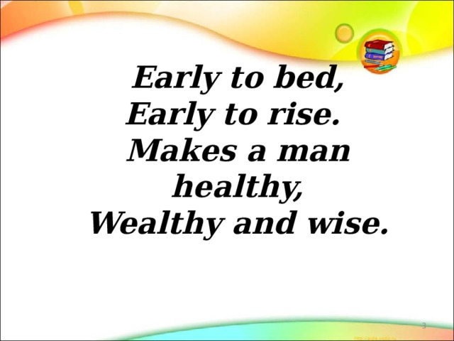   Early to bed,  Early to rise.  Makes a man healthy,  Wealthy and wise.    