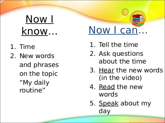 Now I know … Now I can … Tell the time Ask questions about the time Hear the new words (in the video) Read the new words Speak about my day Time New words  and phrases  on the topic  “ My daily routine” 