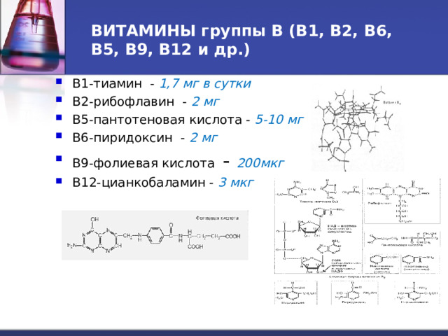 ВИТАМИНЫ группы В (В1, В2, В6, В5, В9, В12 и др.) В1-тиамин - 1,7 мг в сутки В2-рибофлавин - 2 мг В5-пантотеновая кислота - 5-10 мг В6-пиридоксин - 2 мг В9-фолиевая кислота - 200мкг В12-цианкобаламин - 3 мкг 