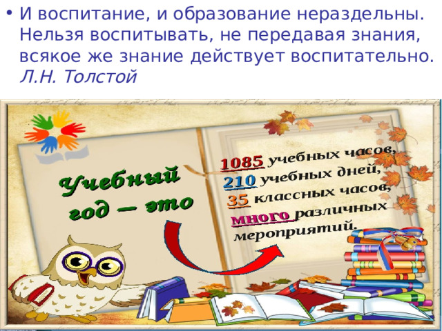 И воспитание, и образование нераздельны. Нельзя воспитывать, не передавая знания, всякое же знание действует воспитательно.  Л.Н. Толстой  