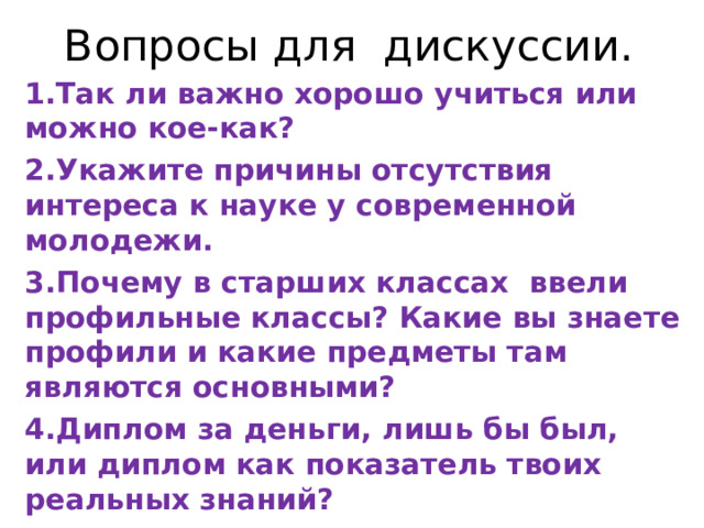 Вопросы для дискуссии. 1.Так ли важно хорошо учиться или можно кое-как? 2.Укажите причины отсутствия интереса к науке у современной молодежи. 3.Почему в старших классах ввели профильные классы? Какие вы знаете профили и какие предметы там являются основными? 4.Диплом за деньги, лишь бы был, или диплом как показатель твоих реальных знаний?  