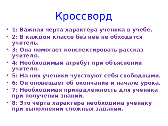 Кроссворд 1: Важная черта характера ученика в учебе. 2: В каждом классе без нее не обходится учитель. 3: Она помогает конспектировать рассказ учителя. 4: Необходимый атрибут при объяснении учителя. 5: На них ученики чувствуют себя свободными. 6: Он оповещает об окончании и начале урока. 7: Необходимая принадлежность для ученика при получении знаний. 8: Это черта характера необходима ученику при выполнении сложных заданий. 