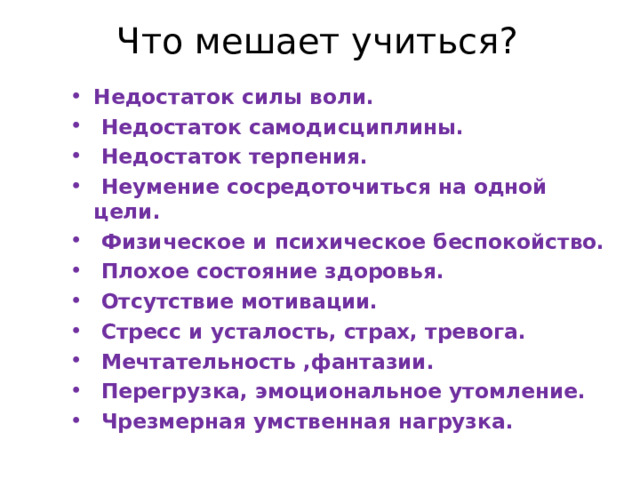 Что мешает учиться? Недостаток силы воли.  Недостаток самодисциплины.  Недостаток терпения.  Неумение сосредоточиться на одной цели.  Физическое и психическое беспокойство.  Плохое состояние здоровья.  Отсутствие мотивации.  Стресс и усталость, страх, тревога.  Мечтательность ,фантазии.  Перегрузка, эмоциональное утомление.  Чрезмерная умственная нагрузка.  