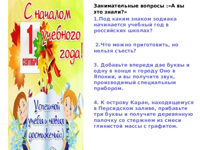 Занимательные вопросы :»А вы это знали?» 1.Под каким знаком зодиака начинается учебный год в российских школах?   2.Что можно приготовить, но нельзя съесть?  3. Добавьте впереди две буквы и одну в конце к городу Оно в Японии, и вы получите звук, производимый специальным прибором.  4. К острову Каран, находящемуся в Персидском заливе, прибавьте три буквы и получите деревянную палочку со стержнем из смеси глинистой массы с графитом.   