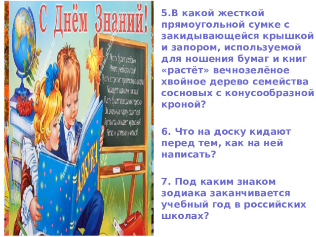 5.В какой жесткой прямоугольной сумке с закидывающейся крышкой и запором, используемой для ношения бумаг и книг «растёт» вечнозелёное хвойное дерево семейства сосновых с конусообразной кроной?  6. Что на доску кидают перед тем, как на ней написать?  7. Под каким знаком зодиака заканчивается учебный год в российских школах?  