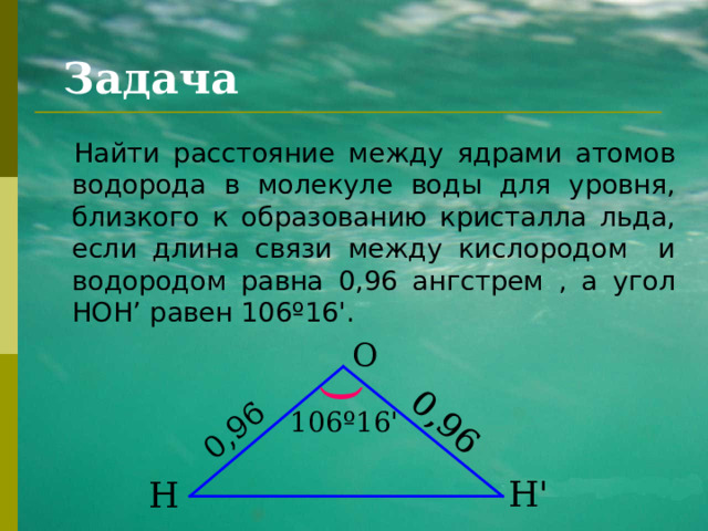 0,96 0,96 ) Задача Найти расстояние между ядрами атомов водорода в молекуле воды для уровня, близкого к образованию кристалла льда, если длина связи между кислородом и водородом равна 0,96 ангстрем , а угол HOH’ равен 106 º 16 ' . О 106 º 16 ' Н ' Н 