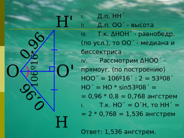 0,96 0,96 106 º 16 ' Д.п. HH ´ Д.п. ОО ´ - высота Т.к. Δ HOH ´ - равнобедр. (по усл.), то OO ´ - медиана и биссектриса  Рассмотрим Δ HOO ´ - прямоуг. (по построению) HOO ´ = 106 º16´ : 2 = 53 º08´ HO´ = HO  * sin 53 º08´ = = 0,96 * 0,8 = 0,768 ангстрем  Т.к. HO ´ = O´H , то HH ´ = = 2 * 0,768 = 1,536 ангстрем Ответ: 1,536 ангстрем. Н ' О О ' ) Н 