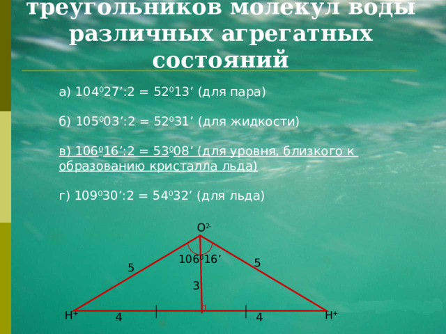 Углы прямоугольных треугольников молекул воды различных агрегатных состояний а)  104 0 27 ’ :2 = 52 0 13 ’ (для пара) б)  105 0 03 ’ :2 = 52 0 31 ’ (для жидкости) в ) 106 0 16 ’ :2 = 53 0 08 ’ (для уровня, близкого к образованию кристалла льда)  г ) 109 0 30 ’ :2 = 54 0 32 ’ (для льда) O 2- 106 0 16 ’ 5 5 3 H + H + 4 4 