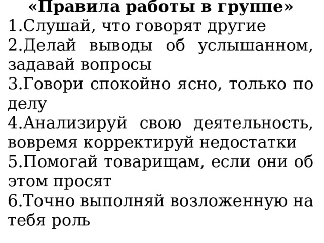 «Правила работы в группе» Слушай, что говорят другие Делай выводы об услышанном, задавай вопросы Говори спокойно ясно, только по делу Анализируй свою деятельность, вовремя корректируй недостатки Помогай товарищам, если они об этом просят Точно выполняй возложенную на тебя роль