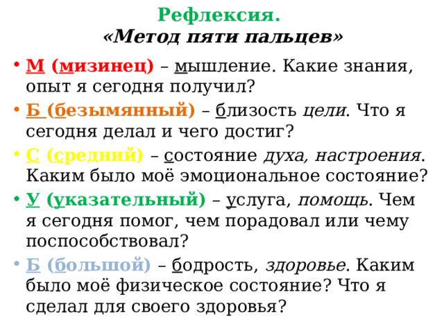 Рефлексия. «Метод пяти пальцев» М ( м изинец) – м ышление. Какие знания, опыт я сегодня получил? Б ( б езымянный) – б лизость цели . Что я сегодня делал и чего достиг? С ( с редний) – с остояние духа, настроения . Каким было моё эмоциональное состояние? У ( у казательный) – у слуга, помощь . Чем я сегодня помог, чем порадовал или чему поспособствовал? Б ( б ольшой) – б одрость, здоровье . Каким было моё физическое состояние? Что я сделал для своего здоровья?