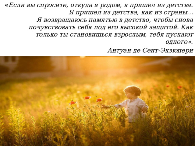 « Если вы спросите, откуда я родом, я пришел из детства. Я пришел из детства, как из страны… Я возвращаюсь памятью в детство, чтобы снова почувствовать себя под его высокой защитой. Как только ты становишься взрослым, тебя пускают одного». Антуан де Сент-Экзюпери