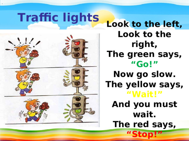 . T raffic lights Look to the left, Look to the right, The green says, “Go!” Now go slow. The yellow says, “Wait!” And you must wait. The red says, “Stop!” And you must stop.  