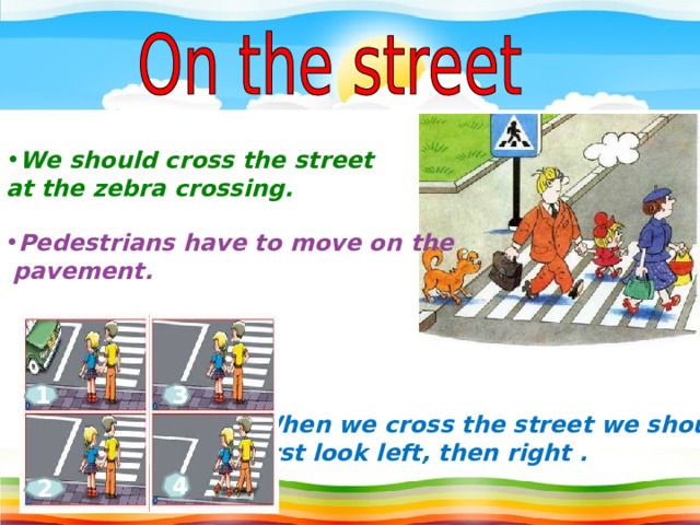 We should cross the street at the zebra crossing. Pedestrians have to move on  the  pavement.  1 3 When we cross the street we should  first look left , then right . 4 2 