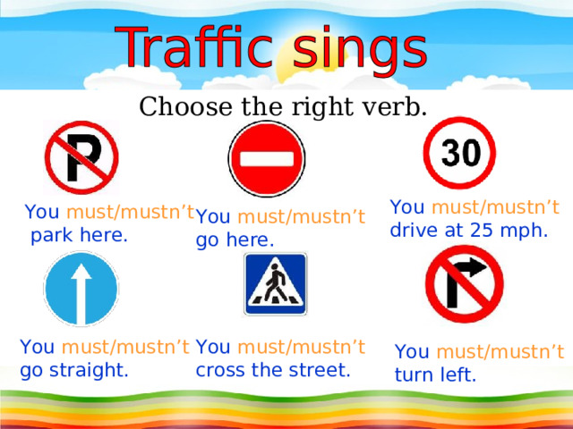 Choose the right verb. You must/mustn’t drive at 25 mph. You must/mustn’t  park here. You must/mustn’t go here. You must/mustn’t go straight. You must/mustn’t cross the street. You must/mustn’t turn left. 