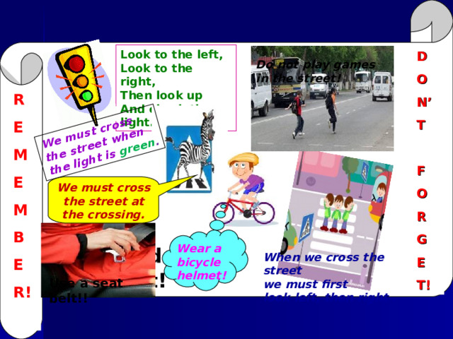 We must cross the street when the light is  green .    Do not play games in the street ! Look to the left, Look to the right, Then look up And check the light. D O N’ T  F O R G E T! R E M E M B E R!  We must cross the street at the crossing.  Wear a bicycle helmet ! You should use a seat belt! When we cross the street we must first look left , then right . Use a seat belt!! 