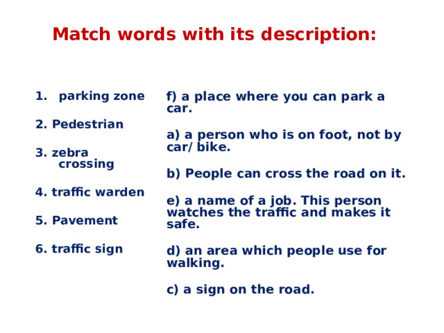 Match words with its description: f) a place where you can park a car.  a) a person who is on foot, not by car/ bike.  b) People can cross the road on it.  e) a name of a job. This person watches the traffic and makes it safe.  d) an area which people use for walking.  c) a sign on the road. parking zone  2. Pedestrian  3. zebra crossing  4. traffic warden  5. Pavement  6. traffic sign 