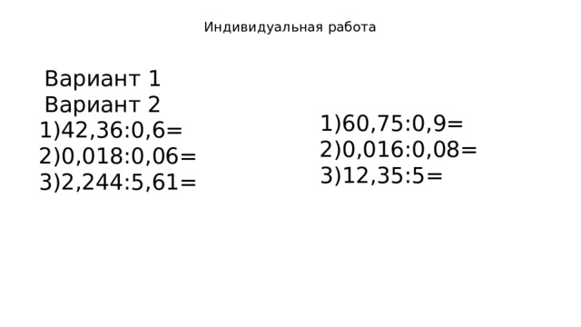 Индивидуальная работа   Вариант 1 Вариант 2 1)60,75:0,9= 2)0,016:0,08= 3)12,35:5= 1)42,36:0,6= 2)0,018:0,06= 3)2,244:5,61= 