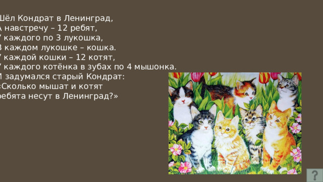 Шёл Кондрат в Ленинград, А навстречу – 12 ребят, У каждого по 3 лукошка, В каждом лукошке – кошка. У каждой кошки – 12 котят, У каждого котёнка в зубах по 4 мышонка. И задумался старый Кондрат: «Сколько мышат и котят ребята несут в Ленинград?» 