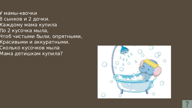 У мамы-квочки 8 сынков и 2 дочки. Каждому мама купила По 2 кусочка мыла, Чтоб чистыми были, опрятными, Красивыми и аккуратными. Сколько кусочков мыла Мама детишкам купила? 