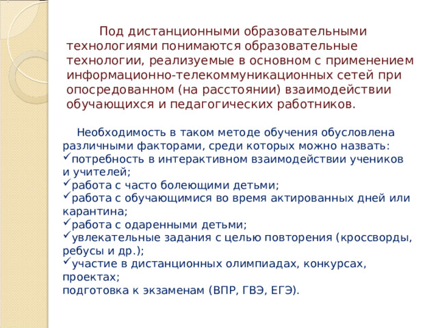  Под дистанционными образовательными технологиями понимаются образовательные технологии, реализуемые в основном с применением информационно-телекоммуникационных сетей при опосредованном (на расстоянии) взаимодействии обучающихся и педагогических работников.  Необходимость в таком методе обучения обусловлена различными факторами, среди которых можно назвать: потребность в интерактивном взаимодействии учеников и учителей; работа с часто болеющими детьми; работа с обучающимися во время актированных дней или карантина; работа с одаренными детьми; увлекательные задания с целью повторения (кроссворды, ребусы и др.); участие в дистанционных олимпиадах, конкурсах, проектах; подготовка к экзаменам (ВПР, ГВЭ, ЕГЭ). 