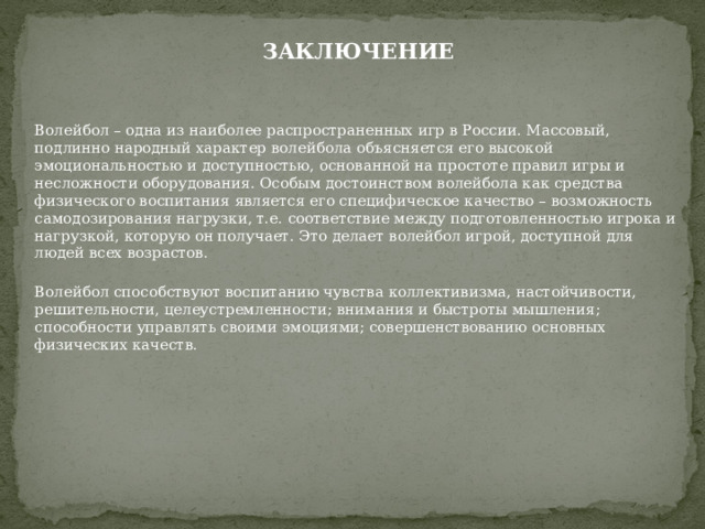 ЗАКЛЮЧЕНИЕ  Волейбол – одна из наиболее распространенных игр в России. Массовый, подлинно народный характер волейбола объясняется его высокой эмоциональностью и доступностью, основанной на простоте правил игры и несложности оборудования. Особым достоинством волейбола как средства физического воспитания является его специфическое качество – возможность самодозирования нагрузки, т.е. соответствие между подготовленностью игрока и нагрузкой, которую он получает. Это делает волейбол игрой, доступной для людей всех возрастов. Волейбол способствуют воспитанию чувства коллективизма, настойчивости, решительности, целеустремленности; внимания и быстроты мышления; способности управлять своими эмоциями; совершенствованию основных физических качеств. 