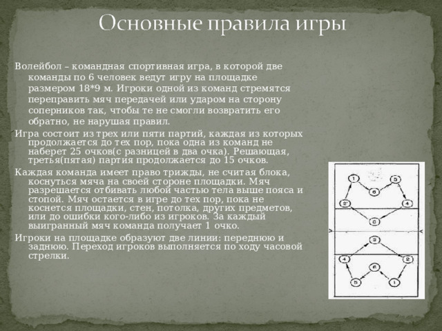 Волейбол – командная спортивная игра, в которой две команды по 6 человек ведут игру на площадке размером 18*9 м. Игроки одной из команд стремятся переправить мяч передачей или ударом на сторону соперников так, чтобы те не смогли возвратить его обратно, не нарушая правил. Игра состоит из трех или пяти партий, каждая из которых продолжается до тех пор, пока одна из команд не наберет 25 очков(с разницей в два очка). Решающая, третья(пятая) партия продолжается до 15 очков. Каждая команда имеет право трижды, не считая блока, коснуться мяча на своей стороне площадки. Мяч разрешается отбивать любой частью тела выше пояса и стопой. Мяч остается в игре до тех пор, пока не коснется площадки, стен, потолка, других предметов, или до ошибки кого-либо из игроков. За каждый выигранный мяч команда получает 1 очко. Игроки на площадке образуют две линии: переднюю и заднюю. Переход игроков выполняется по ходу часовой стрелки. 