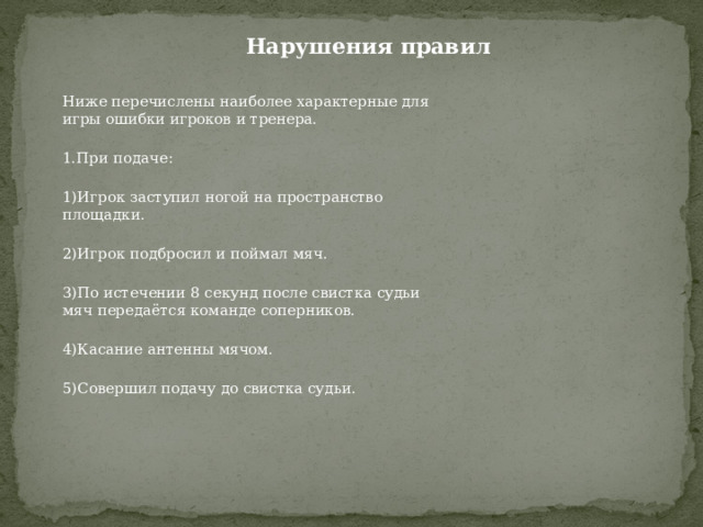 Нарушения правил Ниже перечислены наиболее характерные для игры ошибки игроков и тренера. 1.При подаче: 1)Игрок заступил ногой на пространство площадки. 2)Игрок подбросил и поймал мяч. 3)По истечении 8 секунд после свистка судьи мяч передаётся команде соперников. 4)Касание антенны мячом. 5)Совершил подачу до свистка судьи. 