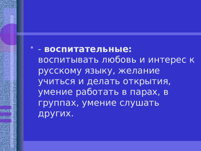 - воспитательные: воспитывать любовь и интерес к русскому языку, желание учиться и делать открытия, умение работать в парах, в группах, умение слушать других.