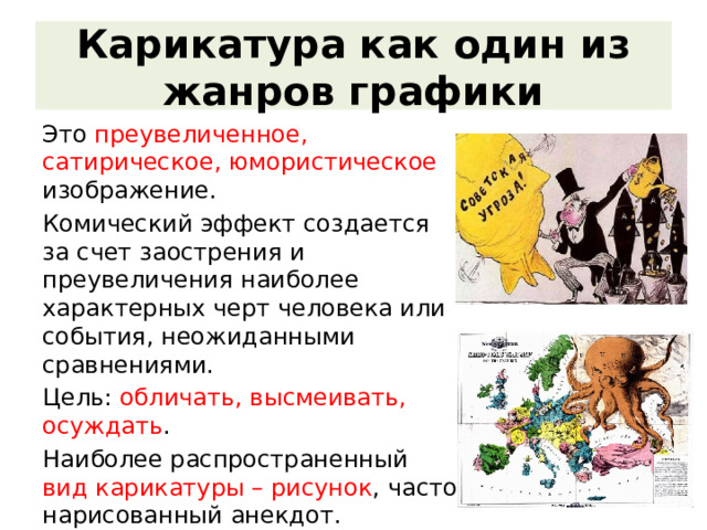 Карикатура как один из жанров графики Это преувеличенное, сатирическое, юмористическое изображение. Комический эффект создается за счет заострения и преувеличения наиболее характерных черт человека или события, неожиданными сравнениями. Цель: обличать, высмеивать, осуждать . Наиболее распространенный вид карикатуры – рисунок , часто нарисованный анекдот. Карикатура появилась давно и к началу XIX в. стала международным языком сатиры. 