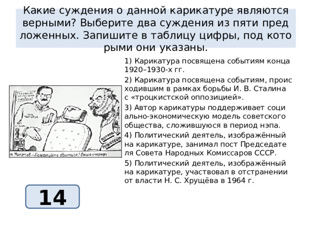 Какие суж­де­ния о дан­ной ка­ри­ка­ту­ре яв­ля­ют­ся вер­ны­ми? Вы­бе­ри­те два суж­де­ния из пяти пред­ло­жен­ных. За­пи­ши­те в таб­ли­цу цифры, под ко­то­ры­ми они ука­за­ны. 1) Ка­ри­ка­ту­ра по­свя­ще­на со­бы­ти­ям конца 1920–1930-х гг. 2) Ка­ри­ка­ту­ра по­свя­ще­на со­бы­ти­ям, про­ис­хо­див­шим в рам­ках борь­бы И. В. Ста­ли­на с «троц­кист­ской оп­по­зи­ци­ей». 3) Автор ка­ри­ка­ту­ры под­дер­жи­ва­ет со­ци­аль­но-эко­но­ми­че­скую мо­дель со­вет­ско­го об­ще­ства, сло­жив­шу­ю­ся в пе­ри­од нэпа. 4) По­ли­ти­че­ский де­я­тель, изоб­ражённый на ка­ри­ка­ту­ре, за­ни­мал пост Пред­се­да­те­ля Со­ве­та На­род­ных Ко­мис­са­ров СССР. 5) По­ли­ти­че­ский де­я­тель, изоб­ражённый на ка­ри­ка­ту­ре, участ­во­вал в от­стра­не­нии от вла­сти Н. С. Хрущёва в 1964 г. 14 