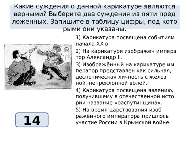 какие суж­де­ния о дан­ной ка­ри­ка­ту­ре яв­ля­ют­ся вер­ны­ми? вы­бе­ри­те два суж­де­ния из пяти пред­ло­жен­ных. за­пи­ши­те в таб­ли­цу цифры, под ко­то­ры­ми они ука­за­ны. 1) ка­ри­ка­ту­ра по­свя­ще­на со­бы­ти­ям на­ча­ла xx в. 2) на ка­ри­ка­ту­ре изоб­ражён им­пе­ра­тор алек­сандр ii. 3) изоб­ражённый на ка­ри­ка­ту­ре им­пе­ра­тор пред­став­лен как силь­ная, дес­по­ти­че­ская лич­ность с же­лез­ной, не­пре­клон­ной волей. 4) ка­ри­ка­ту­ра по­свя­ще­на яв­ле­нию, по­лу­чив­ше­му в оте­че­ствен­ной ис­то­рии на­зва­ние «рас­пу­тин­щи­на». 5) на время цар­ство­ва­ния изоб­ражённого им­пе­ра­то­ра при­ш­лось уча­стие рос­сии в крым­ской войне. 14 