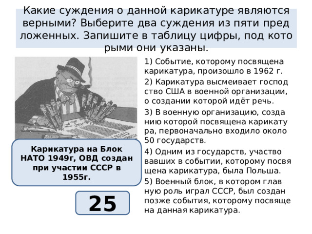 какие суж­де­ния о дан­ной ка­ри­ка­ту­ре яв­ля­ют­ся вер­ны­ми? вы­бе­ри­те два суж­де­ния из пяти пред­ло­жен­ных. за­пи­ши­те в таб­ли­цу цифры, под ко­то­ры­ми они ука­за­ны. 1) со­бы­тие, ко­то­ро­му по­свя­ще­на ка­ри­ка­ту­ра, про­изо­шло в 1962 г. 2) ка­ри­ка­ту­ра вы­сме­и­ва­ет гос­под­ство сша в во­ен­ной ор­га­ни­за­ции, о со­зда­нии ко­то­рой идёт речь. 3) в во­ен­ную ор­га­ни­за­цию, со­зда­нию ко­то­рой по­свя­ще­на ка­ри­ка­ту­ра, пер­во­на­чаль­но вхо­ди­ло около 50 го­су­дарств. 4) одним из го­су­дарств, участ­во­вав­ших в со­бы­тии, ко­то­ро­му по­свя­ще­на ка­ри­ка­ту­ра, была поль­ша. 5) во­ен­ный блок, в ко­то­ром глав­ную роль играл ссср, был со­здан позже со­бы­тия, ко­то­ро­му по­свя­ще­на дан­ная ка­ри­ка­ту­ра. ка­ри­ка­ту­ра на блок нато 1949г, овд со­здан при уча­стии ссср в 1955г. 25 