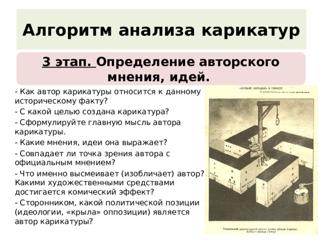 алгоритм анализа карикатур 3 этап. определение авторского мнения, идей. - как автор карикатуры относится к данному историческому факту? - с какой целью создана карикатура? - сформулируйте главную мысль автора карикатуры. - какие мнения, идеи она выражает? - совпадает ли точка зрения автора с официальным мнением? - что именно высмеивает (изобличает) автор? какими художественными средствами достигается комический эффект? - сторонником, какой политической позиции (идеологии, «крыла» оппозиции) является автор карикатуры? 