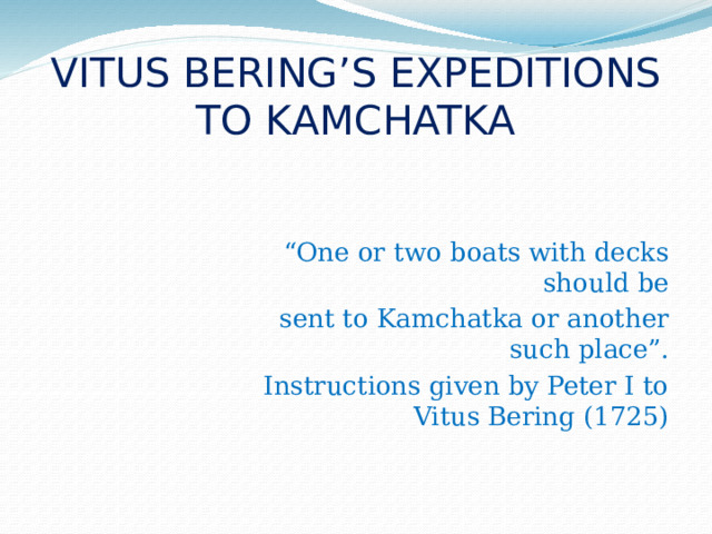 VITUS BERING’S EXPEDITIONS TO KAMCHATKA “ One or two boats with decks should be sent to Kamchatka or another such place”. Instructions given by Peter I to Vitus Bering (1725)