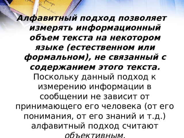 Алфавитный подход позволяет измерять информационный объем текста на некотором языке (естественном или формальном), не связанный с содержанием этого текста.  Поскольку данный подход к измерению информации в сообщении не зависит от принимающего его человека (от его понимания, от его знаний и т.д.) алфавитный подход считают объективным . 