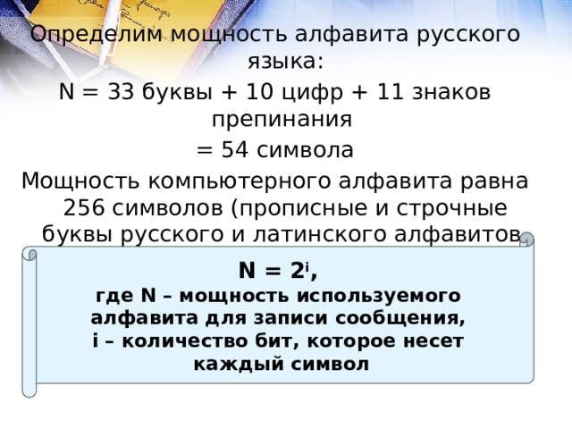 Определим мощность алфавита русского языка: N = 33 буквы + 10 цифр + 11 знаков препинания = 54 символа Мощность компьютерного алфавита равна 256 символов (прописные и строчные буквы русского и латинского алфавитов, цифры, знаки препинания, специальные символы и т.д.) N = 2 i , где N – мощность используемого алфавита для записи сообщения, i – количество бит, которое несет каждый символ 