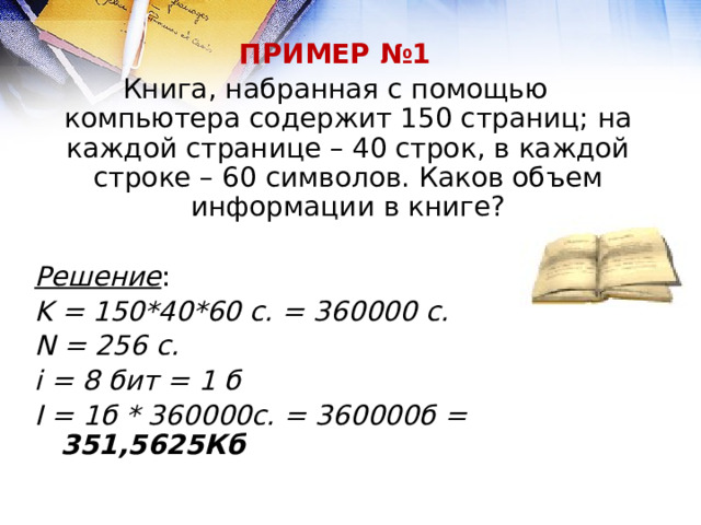 ПРИМЕР №1 Книга, набранная с помощью компьютера содержит 150 страниц; на каждой странице – 40 строк, в каждой строке – 60 символов. Каков объем информации в книге?  Решение : K = 150*40*60 с. = 360000 c. N = 256 с. i = 8 бит = 1 б I = 1б * 360000с. = 360000б = 351,5625Кб 