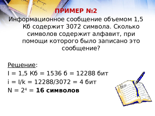 ПРИМЕР №2 Информационное сообщение объемом 1,5 Кб содержит 3072 символа. Сколько символов содержит алфавит, при помощи которого было записано это сообщение?  Решение : I = 1,5 Кб = 1536 б = 12288 бит i = I/k = 12288/3072 = 4 бит N = 2 4 = 16 символов 