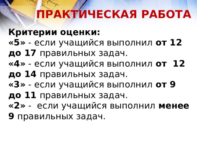 ПРАКТИЧЕСКАЯ РАБОТА Критерии оценки: «5» - если учащийся выполнил от 12 до 17 правильных задач. «4» - если учащийся выполнил от 12 до 14 правильных задач. «3» - если учащийся выполнил от 9 до 11 правильных задач. «2» - если учащийся выполнил менее 9 правильных задач. 