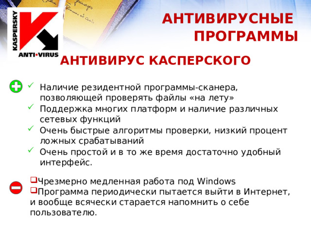 АНТИВИРУСНЫЕ ПРОГРАММЫ АНТИВИРУС КАСПЕРСКОГО Наличие резидентной программы-сканера, позволяющей проверять файлы «на лету» Поддержка многих платформ и наличие различных сетевых функций Очень быстрые алгоритмы проверки, низкий процент ложных срабатываний Очень простой и в то же время достаточно удобный интерфейс. Чрезмерно медленная работа под Windows Программа периодически пытается выйти в Интернет, и вообще всячески старается напомнить о себе пользователю. 1 