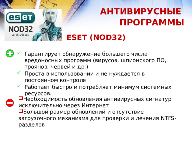 АНТИВИРУСНЫЕ ПРОГРАММЫ ESET (NOD32) Гарантирует обнаружение большего числа вредоносных программ (вирусов, шпионского ПО, троянов, червей и др.) Проста в использовании и не нуждается в постоянном контроле Работает быстро и потребляет минимум системных ресурсов . Необходимость обновления антивирусных сигнатур исключительно через Интернет Большой размер обновлений и отсутствие загрузочного механизма для проверки и лечения NTFS-разделов 1 