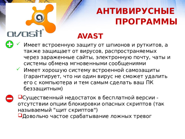 АНТИВИРУСНЫЕ ПРОГРАММЫ AVAST   Имеет встроенную защиту от шпионов и руткитов, а также защищает от вирусов, распространяемых через зараженные сайты, электронную почту, чаты и системы обмена мгновенными сообщениями Имеет хорошую систему встроенной самозащиты (гарантирует, что ни один вирус не сможет удалить его с компьютера и тем самым сделать ваш ПК беззащитным) Существенный недостаток в бесплатной версии - отсутствии опции блокировки опасных скриптов (так называемый 