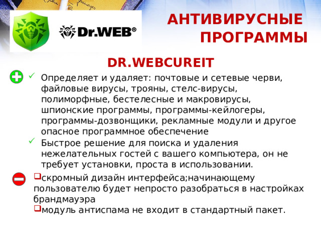 АНТИВИРУСНЫЕ ПРОГРАММЫ DR.WEBCUREIT Определяет и удаляет: почтовые и сетевые черви, файловые вирусы, трояны, стелс-вирусы, полиморфные, бестелесные и макровирусы, шпионские программы, программы-кейлогеры, программы-дозвонщики, рекламные модули и другое опасное программное обеспечение Быстрое решение для поиска и удаления нежелательных гостей с вашего компьютера, он не требует установки, проста в использовании. скромный дизайн интерфейса;начинающему пользователю будет непросто разобраться в настройках брандмауэра модуль антиспама не входит в стандартный пакет. 1 