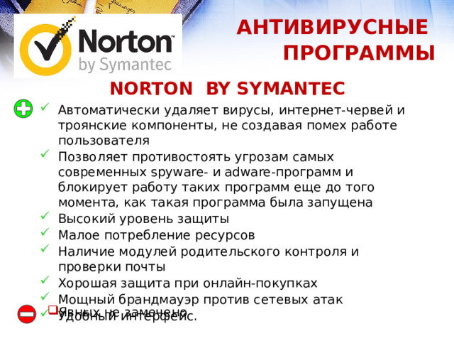 АНТИВИРУСНЫЕ ПРОГРАММЫ NORTON BY SYMANTEC Автоматически удаляет вирусы, интернет-червей и троянские компоненты, не создавая помех работе пользователя Позволяет противостоять угрозам самых современных spyware- и adware-программ и блокирует работу таких программ еще до того момента, как такая программа была запущена Высокий уровень защиты Малое потребление ресурсов Наличие модулей родительского контроля и проверки почты Хорошая защита при онлайн-покупках Мощный брандмауэр против сетевых атак Удобный интерфейс. Явных не замечено 1 