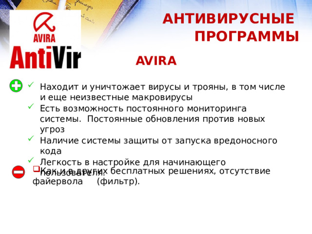 АНТИВИРУСНЫЕ ПРОГРАММЫ AVIRA Находит и уничтожает вирусы и трояны, в том числе и еще неизвестные макровирусы Есть возможность постоянного мониторинга системы. Постоянные обновления против новых угроз Наличие системы защиты от запуска вредоносного кода Легкость в настройке для начинающего пользователя. Как и в других бесплатных решениях, отсутствие файервола (фильтр). 1 