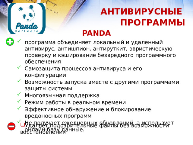 АНТИВИРУСНЫЕ ПРОГРАММЫ PANDA программа объединяет локальный и удаленный антивирус, антишпион, антируткит, эвристическую проверку и кэширование безвредного программного обеспечения Самозащита процессов антивируса и его конфигурации Возможность запуска вместе с другими программами защиты системы Многоязычная поддержка Режим работы в реальном времени Эффективное обнаружение и блокирование вредоносных программ Не получает ежедневных обновлений, а использует онлайн-базу данные. Удаляет подозрительные файлы без возможности восстановления 1 